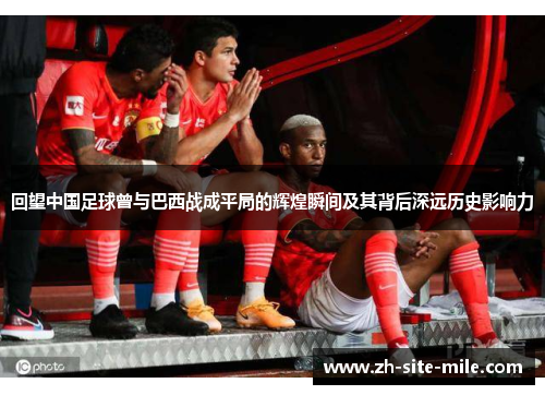 回望中国足球曾与巴西战成平局的辉煌瞬间及其背后深远历史影响力
