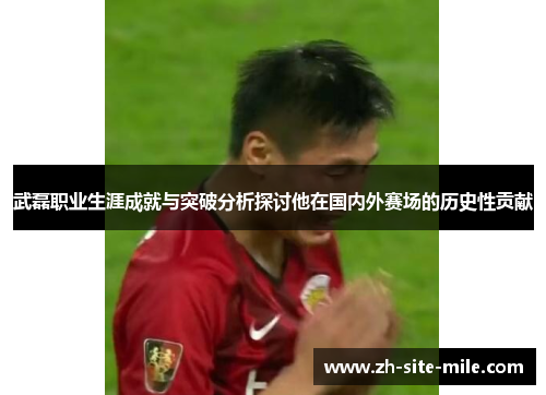 武磊职业生涯成就与突破分析探讨他在国内外赛场的历史性贡献