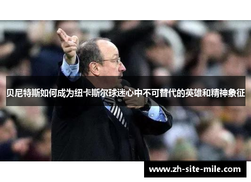 贝尼特斯如何成为纽卡斯尔球迷心中不可替代的英雄和精神象征 贝尼特斯如何成为纽卡斯尔球迷心中不可替代的英雄和精神象征