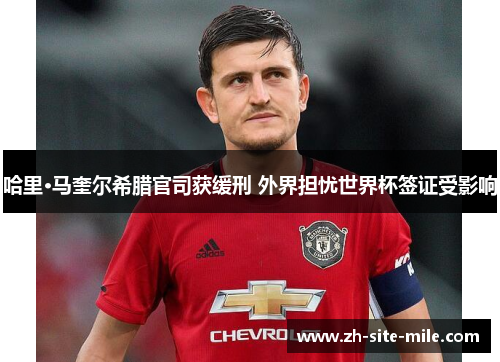 哈里·马奎尔希腊官司获缓刑 外界担忧世界杯签证受影响 哈里·马奎尔希腊官司获缓刑 外界担忧世界杯签证受影响