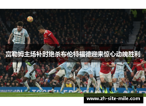 富勒姆主场补时绝杀布伦特福德迎来惊心动魄胜利 富勒姆主场补时绝杀布伦特福德迎来惊心动魄胜利