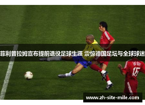 菲利普拉姆宣布提前退役足球生涯 震惊德国足坛与全球球迷