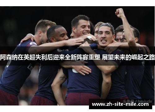阿森纳在英超失利后迎来全新阵容重塑 展望未来的崛起之路 阿森纳在英超失利后迎来全新阵容重塑 展望未来的崛起之路